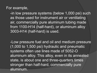 For example,
-in low pressure systems (below 1,000 psi) such
as those used for instrument air or ventilating
air, commercially pure aluminum tubing made
from 1100-H14 (half-hard), or aluminum alloy
3003-H14 (half-hard) is used.
-Low pressure fuel and oil and medium pressure
(1,000 to 1,500 psi) hydraulic and pneumatic
systems often use lines made of 5052-O
aluminum alloy. This alloy, even in its annealed
state, is about one and three-quarters times
stronger than half-hard, commercially pure
aluminum.
 