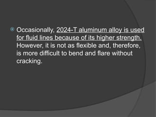  Occasionally, 2024-T aluminum alloy is used
for fluid lines because of its higher strength.
However, it is not as flexible and, therefore,
is more difficult to bend and flare without
cracking.
 