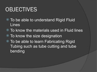 OBJECTIVES
 To be able to understand Rigid Fluid
Lines
 To know the materials used in Fluid lines
 To know the size designation
 To be able to learn Fabricating Rigid
Tubing such as tube cutting and tube
bending
 