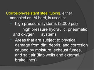 Corrosion-resistant steel tubing, either
annealed or 1/4 hard, is used in:
• high pressure systems (3,000 psi)
high pressure hydraulic, pneumatic
and oxygen systems
• Areas that are subject to physical
damage from dirt, debris, and corrosion
caused by moisture, exhaust fumes,
and salt air (flap wells and external
brake lines)
 