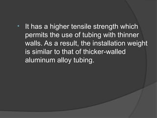 • It has a higher tensile strength which
permits the use of tubing with thinner
walls. As a result, the installation weight
is similar to that of thicker-walled
aluminum alloy tubing.
 