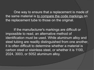 One way to ensure that a replacement is made of
the same material is to compare the code markings on
the replacement tube to those on the original.
If the manufacturer's markings are difficult or
impossible to read, an alternative method of
identification must be used. While aluminum alloy and
steel tubing are readily distinguished from one another,
it is often difficult to determine whether a material is
carbon steel or stainless steel, or whether it is 1100,
2024, 3003, or 5052 aluminum alloy.
 