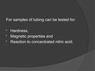 For samples of tubing can be tested for:
 Hardness,
 Magnetic properties and
 Reaction to concentrated nitric acid.
 