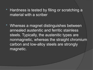  Hardness is tested by filing or scratching a
material with a scriber
 Whereas a magnet distinguishes between
annealed austenitic and ferritic stainless
steels. Typically, the austenitic types are
nonmagnetic, whereas the straight chromium
carbon and low-alloy steels are strongly
magnetic.
 