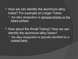  How we can identify the aluminum-alloy
tubes? For example on Larger Tubes
 the alloy designation is stamped directly on the
tube's surface.
 How about the Small Tubing? How we can
identify the aluminum-alloy tubes?
 the alloy designation is typically identified by a
colored band.
 