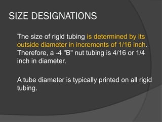 SIZE DESIGNATIONS
The size of rigid tubing is determined by its
outside diameter in increments of 1/16 inch.
Therefore, a -4 "B" nut tubing is 4/16 or 1/4
inch in diameter.
A tube diameter is typically printed on all rigid
tubing.
 