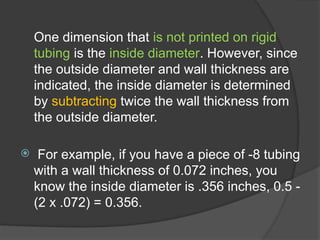 One dimension that is not printed on rigid
tubing is the inside diameter. However, since
the outside diameter and wall thickness are
indicated, the inside diameter is determined
by subtracting twice the wall thickness from
the outside diameter.
 For example, if you have a piece of -8 tubing
with a wall thickness of 0.072 inches, you
know the inside diameter is .356 inches, 0.5 -
(2 x .072) = 0.356.
 