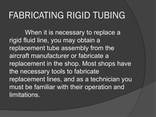 FABRICATING RIGID TUBING
When it is necessary to replace a
rigid fluid line, you may obtain a
replacement tube assembly from the
aircraft manufacturer or fabricate a
replacement in the shop. Most shops have
the necessary tools to fabricate
replacement lines, and as a technician you
must be familiar with their operation and
limitations.
 