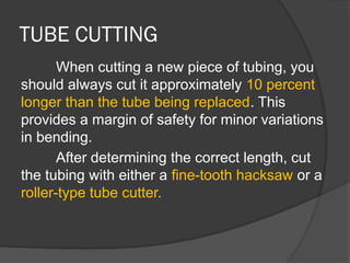 TUBE CUTTING
When cutting a new piece of tubing, you
should always cut it approximately 10 percent
longer than the tube being replaced. This
provides a margin of safety for minor variations
in bending.
After determining the correct length, cut
the tubing with either a fine-tooth hacksaw or a
roller-type tube cutter.
 