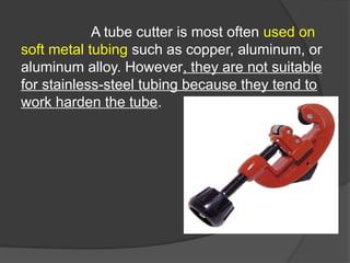 A tube cutter is most often used on
soft metal tubing such as copper, aluminum, or
aluminum alloy. However, they are not suitable
for stainless-steel tubing because they tend to
work harden the tube.
 