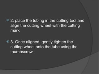  2. place the tubing in the cutting tool and
align the cutting wheel with the cutting
mark
 3. Once aligned, gently tighten the
cutting wheel onto the tube using the
thumbscrew
 
