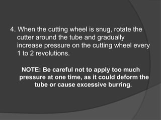 4. When the cutting wheel is snug, rotate the
cutter around the tube and gradually
increase pressure on the cutting wheel every
1 to 2 revolutions.
NOTE: Be careful not to apply too much
pressure at one time, as it could deform the
tube or cause excessive burring.
 