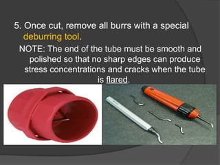 5. Once cut, remove all burrs with a special
deburring tool.
NOTE: The end of the tube must be smooth and
polished so that no sharp edges can produce
stress concentrations and cracks when the tube
is flared.
 