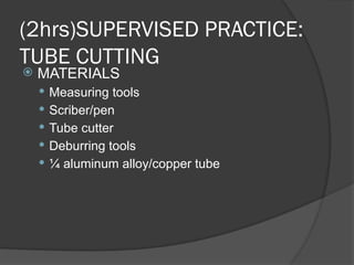 (2hrs)SUPERVISED PRACTICE:
TUBE CUTTING
 MATERIALS
 Measuring tools
 Scriber/pen
 Tube cutter
 Deburring tools
 ¼ aluminum alloy/copper tube
 