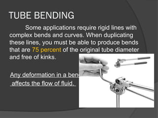 TUBE BENDING
Some applications require rigid lines with
complex bends and curves. When duplicating
these lines, you must be able to produce bends
that are 75 percent of the original tube diameter
and free of kinks.
Any deformation in a bend
affects the flow of fluid.
 