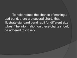 To help reduce the chance of making a
bad bend, there are several charts that
illustrate standard bend radii for different size
tubes. The information on these charts should
be adhered to closely.
 