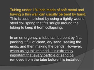 Tubing under 1/4 inch made of soft metal and
having a thin wall can usually be bent by hand.
This is accomplished by using a tightly wound
steel coil spring that fits snugly around the
tubing to keep it from collapsing.
In an emergency, a tube can be bent by first
packing it full of clean, dry sand, sealing the
ends, and then making the bends. However,
when using this method, it is extremely
important that every particle of sand be
removed from the tube before it is installed.
 
