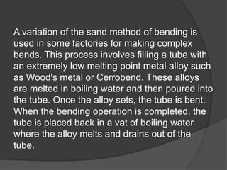A variation of the sand method of bending is
used in some factories for making complex
bends. This process involves filling a tube with
an extremely low melting point metal alloy such
as Wood's metal or Cerrobend. These alloys
are melted in boiling water and then poured into
the tube. Once the alloy sets, the tube is bent.
When the bending operation is completed, the
tube is placed back in a vat of boiling water
where the alloy melts and drains out of the
tube.
 