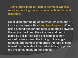Tubing larger than 1/4 inch in diameter typically
requires bending tools to minimize flattening and
distortion.
Small diameter tubing of between 1/4 inch and 1/2
inch can be bent with a hand bending tool. When
using a hand bender, the tube is inserted between
the radius block and the slide bar and held in
place by a clip. The slide bar handle is then
moved down to bend the tubing to the angle
needed. The number of degrees the tube is bent
is read on the scale of the radius block, opposite
the incidence mark on the slide bar.
 