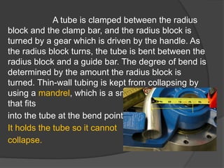 A tube is clamped between the radius
block and the clamp bar, and the radius block is
turned by a gear which is driven by the handle. As
the radius block turns, the tube is bent between the
radius block and a guide bar. The degree of bend is
determined by the amount the radius block is
turned. Thin-wall tubing is kept from collapsing by
using a mandrel, which is a smooth round-end bar
that fits
into the tube at the bend point.
It holds the tube so it cannot
collapse.
 