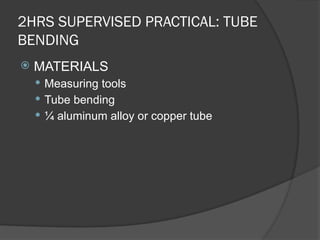 2HRS SUPERVISED PRACTICAL: TUBE
BENDING
 MATERIALS
 Measuring tools
 Tube bending
 ¼ aluminum alloy or copper tube
 