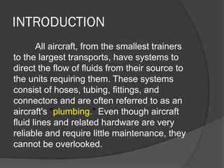INTRODUCTION
All aircraft, from the smallest trainers
to the largest transports, have systems to
direct the flow of fluids from their source to
the units requiring them. These systems
consist of hoses, tubing, fittings, and
connectors and are often referred to as an
aircraft's "plumbing." Even though aircraft
fluid lines and related hardware are very
reliable and require little maintenance, they
cannot be overlooked.
 