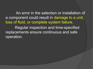 An error in the selection or installation of
a component could result in damage to a unit,
loss of fluid, or complete system failure.
Regular inspection and time-specified
replacements ensure continuous and safe
operation.
 
