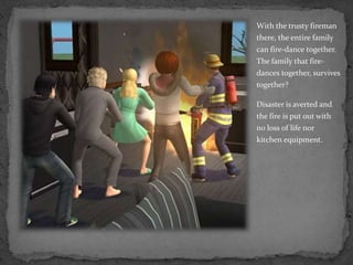 With the trusty fireman there, the entire family can fire-dance together.  The family that fire-dances together, survives together?Disaster is averted and the fire is put out with no loss of life nor kitchen equipment.
