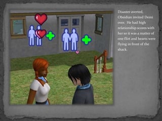 Disaster averted, Obsidian invited Demi over.  He had high relationship scores with her so it was a matter of one flirt and hearts were flying in front of the shack.