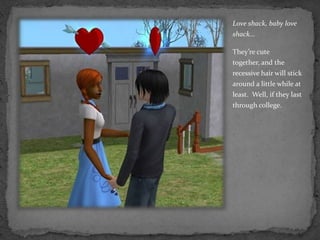 Love shack, baby love shack…They’re cute together, and the recessive hair will stick around a little while at least.  Well, if they last through college.