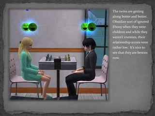 The twins are getting along better and better.  Obsidian sort of ignored Ebony when they were children and while they weren’t enemies, their relationship scores were rather low.  It’s nice to see that they are besties now.
