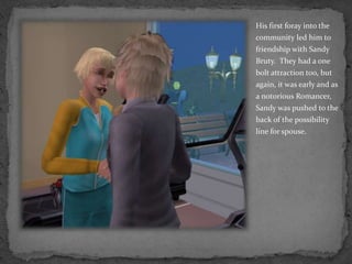 His first foray into the community led him to friendship with Sandy Bruty.  They had a one bolt attraction too, but again, it was early and as a notorious Romancer, Sandy was pushed to the back of the possibility line for spouse.