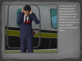 Goopy of course, has attached himself to Roy’s coat-tail and is now the Deputy Mayor.  It looks like he is the Mayor too, but in a town as small as Spectrum, we do not need two mayors, so he is Deputy Mayor.
