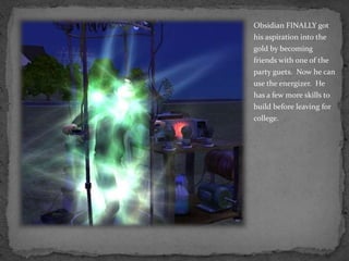 Obsidian FINALLY got his aspiration into the gold by becoming friends with one of the party guets.  Now he can use the energizer.  He has a few more skills to build before leaving for college.