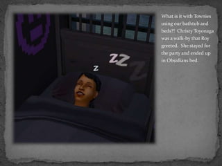 What is it with Townies using our bathtub and beds?!  Christy Toyonaga was a walk-by that Roy greeted.  She stayed for the party and ended up in Obsidians bed.