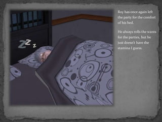 Roy has once again left the party for the comfort of his bed.He always rolls the wants for the parties, but he just doesn’t have the stamina I guess.