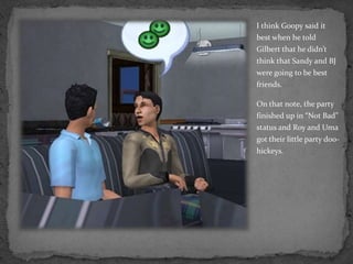 I think Goopy said it best when he told Gilbert that he didn’t think that Sandy and BJ were going to be best friends.On that note, the party finished up in “Not Bad” status and Roy and Uma got their little party doo-hickeys.