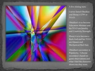 A few closing stats:I never listed Obsidian and Ebony’s LTW or TO/O:Obsidian’s is to become Education Minister and his TO/O are Jewelry and Creativity/Strength.Ebony’s is to become a Rock God and her TO/O are Glasses and Mechanical/Red Hair.Obsidian’s secondary is Popularity.  I choose secondary's based on game observations and what I feel the character shows me they want.