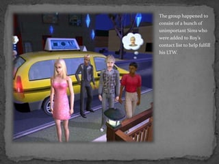 The group happened to consist of a bunch of unimportant Sims who were added to Roy’s contact list to help fulfill his LTW.
