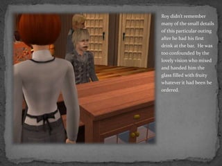 Roy didn’t remember many of the small details of this particular outing after he had his first drink at the bar.  He was too confounded by the lovely vision who mixed and handed him the glass filled with fruity whatever it had been he ordered.