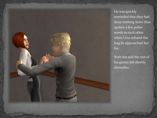 He was quickly reminded that they had done nothing more than spoken a few polite words to each other  when Uma refused the hug he approached her for.Both she and the rest of his guests left shortly thereafter.
