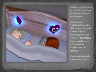 Leading to the inevitable for both of them.  Uma was invited to move in and accepted.She is an Aries PoplularitySim with a LTW to own 5 top level businesses and a personality spread of  7/6/5/0/7.  Her OTH is Science and her turn ons/turn off are fat/black hair and charisma.She is employed in the business career track.