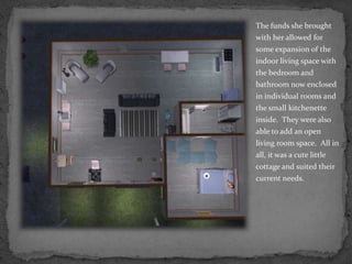 The funds she brought with her allowed for some expansion of the indoor living space with the bedroom and bathroom now enclosed in individual rooms and the small kitchenette inside.  They were also able to add an open living room space.  All in all, it was a cute little cottage and suited their current needs.