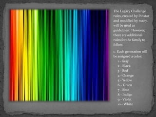 The Legacy Challenge rules, created by Pinstar  and modified by many, will be used as guidelines.  However,  there are additional rules for the family to follow.1.  Each generation will be assigned a color:     1 - Gray     2 - Black     3 - Red     4 - Orange     5 - Yellow     6 – Green     7 - Blue     8 - Indigo     9 - Violet     10 - White