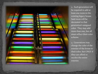 2.  Each generation will be required to add at least one room to the existing legacy house.  Said room will be decorated in that generation’s assigned color.  They may add more than one, but all must reflect their color scheme.3.  Generations may change the color of the exterior of the house to their color, but ONLY if they can afford to recolor the entire exterior.