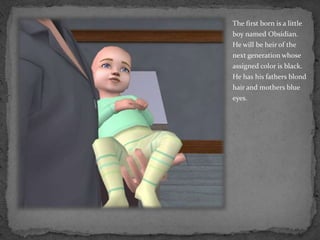 The first born is a little boy named Obsidian.  He will be heir of the next generation whose assigned color is black.  He has his fathers blond hair and mothers blue eyes. 