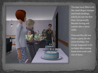 The days were filled with the usual diaper changes and bottle feedings, which are cute the first time, but generally become boring and routine after a short while.Uma and Roy did not throw a party for the twins birthday, but Goopy happened to be on hand after coming home from work with one of them. 