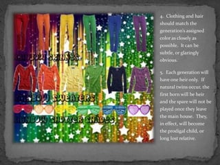 4.  Clothing and hair should match the generation’s assigned color as closely as possible.  It can be subtle, or glaringly obvious.5.  Each generation will have one heir only.  If natural twins occur, the first born will be heir and the spare will not be played once they leave the main house.  They, in effect, will become the prodigal child, or long lost relative.