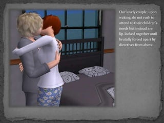 Our lovely couple, upon waking, do not rush to attend to their children’s needs but instead are lip-locked together until brutally forced apart by directives from above.