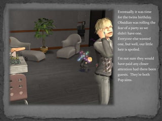 Eventually it was time for the twins birthday.  Obsidian was rolling the fear of a party so we didn’t have one.  Everyone else wanted one, but well, our little heir is spoiled.I’m not sure they would have paid any closer attention had there been guests.  They’re both Pop sims.